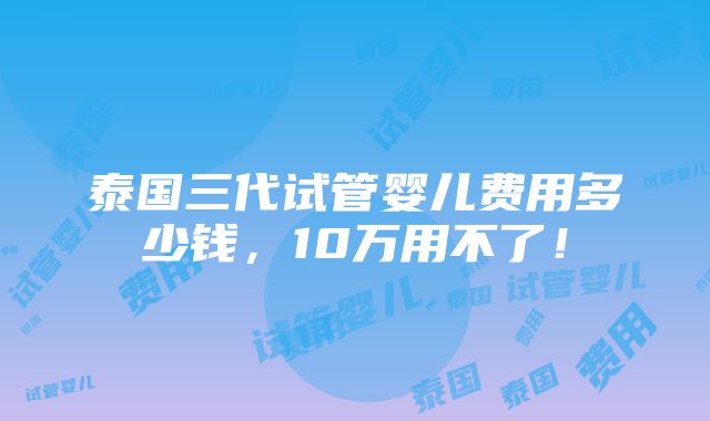 泰国三代试管婴儿费用多少钱，10万用不了！