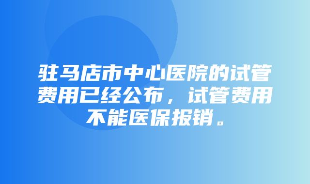 驻马店市中心医院的试管费用已经公布，试管费用不能医保报销。