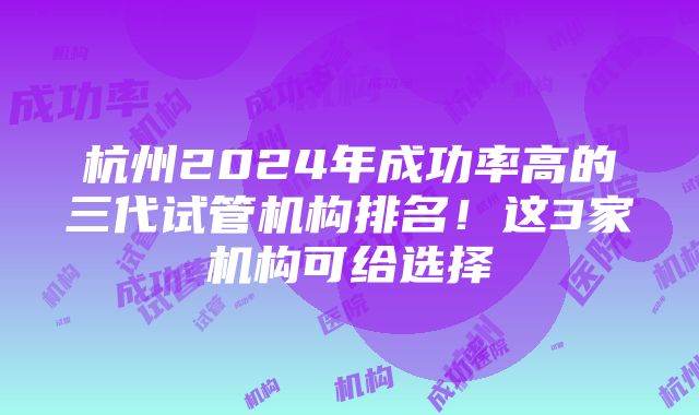 杭州2024年成功率高的三代试管机构排名！这3家机构可给选择