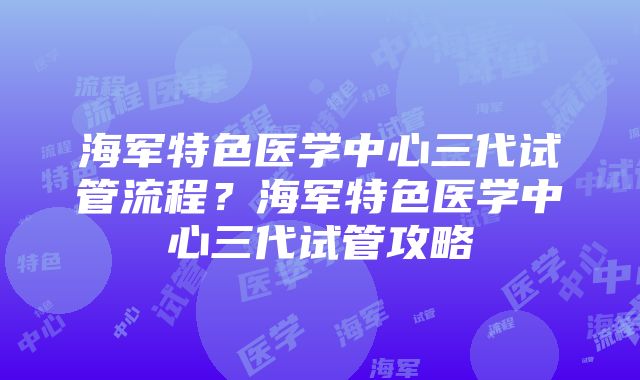 海军特色医学中心三代试管流程？海军特色医学中心三代试管攻略