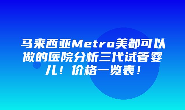 马来西亚Metro美都可以做的医院分析三代试管婴儿！价格一览表！