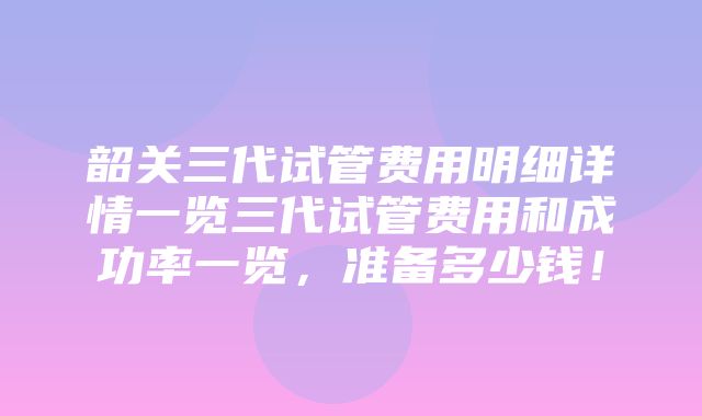 韶关三代试管费用明细详情一览三代试管费用和成功率一览，准备多少钱！