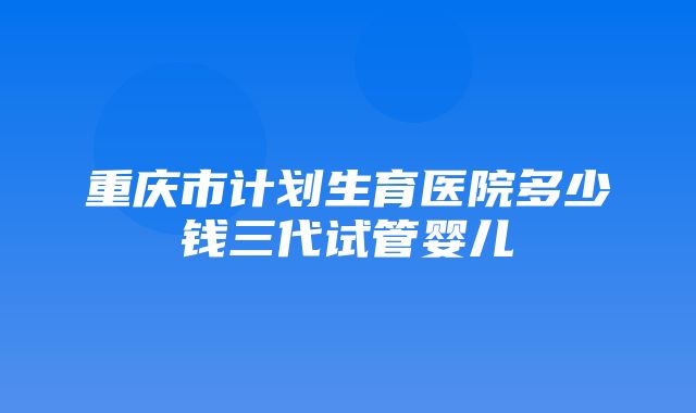 重庆市计划生育医院多少钱三代试管婴儿