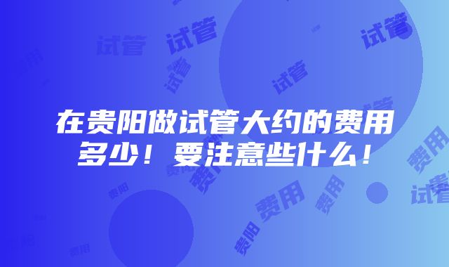 在贵阳做试管大约的费用多少！要注意些什么！