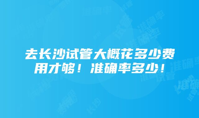 去长沙试管大概花多少费用才够！准确率多少！