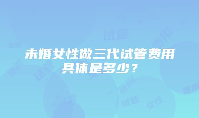 未婚女性做三代试管费用具体是多少？