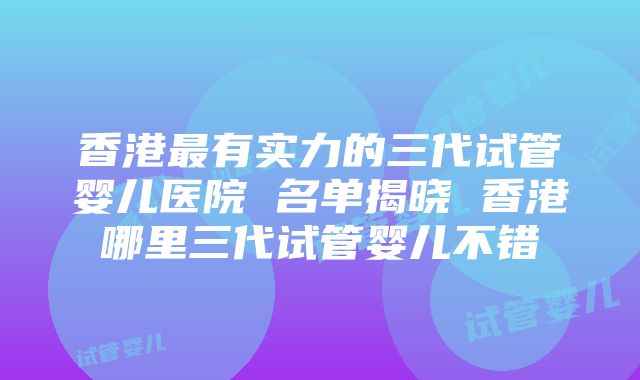 香港最有实力的三代试管婴儿医院 名单揭晓 香港哪里三代试管婴儿不错