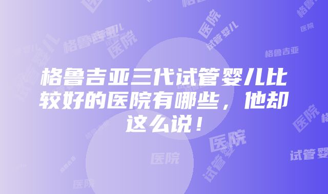 格鲁吉亚三代试管婴儿比较好的医院有哪些，他却这么说！