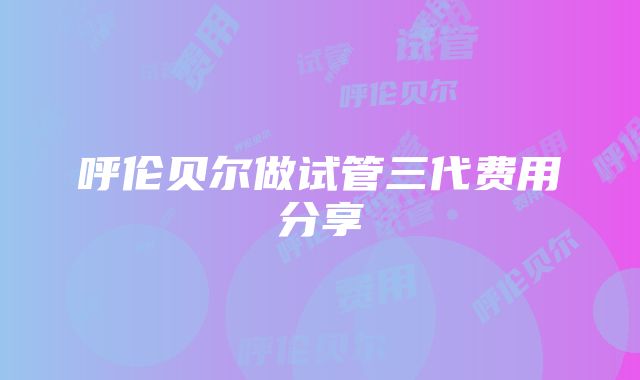 呼伦贝尔做试管三代费用分享