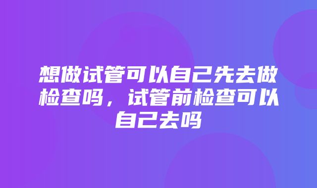 想做试管可以自己先去做检查吗，试管前检查可以自己去吗