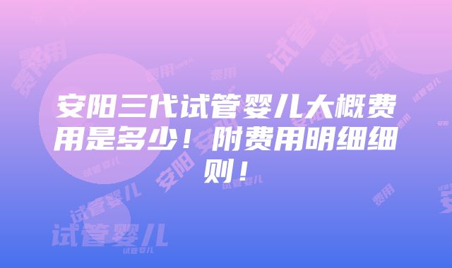 安阳三代试管婴儿大概费用是多少！附费用明细细则！