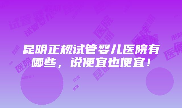 昆明正规试管婴儿医院有哪些，说便宜也便宜！