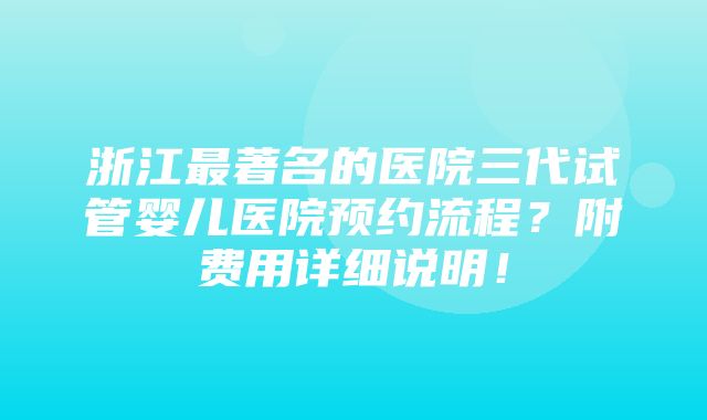 浙江最著名的医院三代试管婴儿医院预约流程？附费用详细说明！