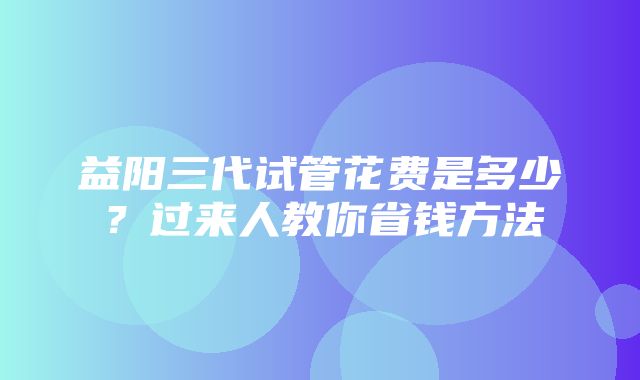 益阳三代试管花费是多少？过来人教你省钱方法