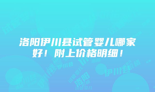 洛阳伊川县试管婴儿哪家好！附上价格明细！