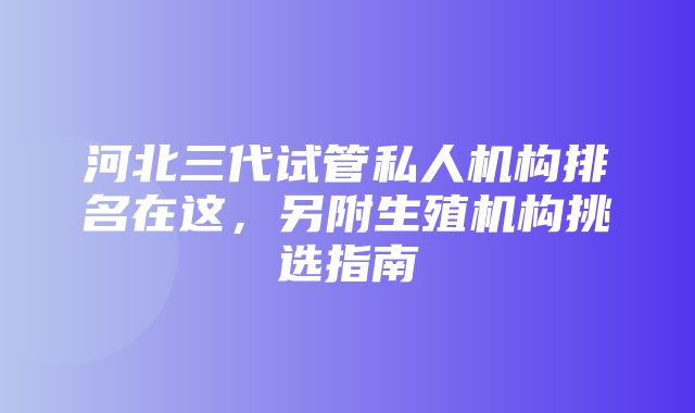 河北三代试管私人机构排名在这，另附生殖机构挑选指南