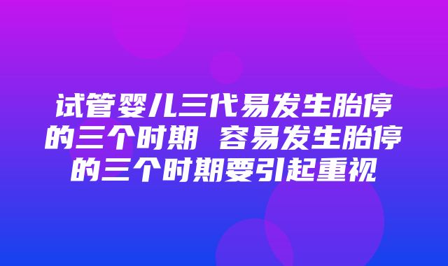 试管婴儿三代易发生胎停的三个时期 容易发生胎停的三个时期要引起重视