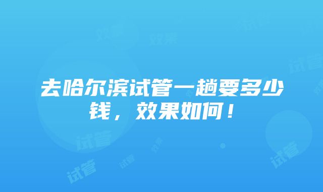 去哈尔滨试管一趟要多少钱，效果如何！