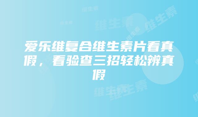 爱乐维复合维生素片看真假，看验查三招轻松辨真假