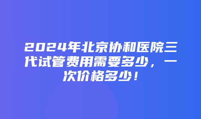 2024年北京协和医院三代试管费用需要多少，一次价格多少！