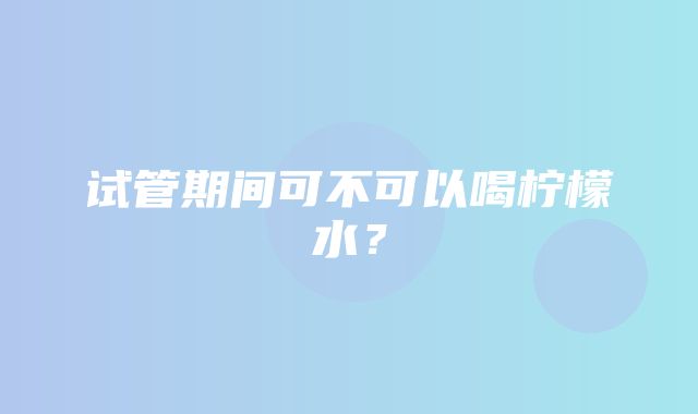 试管期间可不可以喝柠檬水？