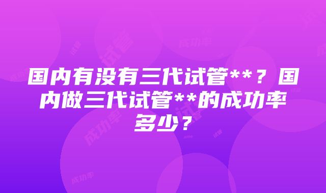 国内有没有三代试管**？国内做三代试管**的成功率多少？