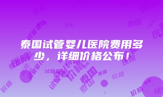 泰国试管婴儿医院费用多少，详细价格公布！