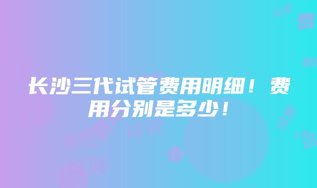 长沙三代试管费用明细！费用分别是多少！