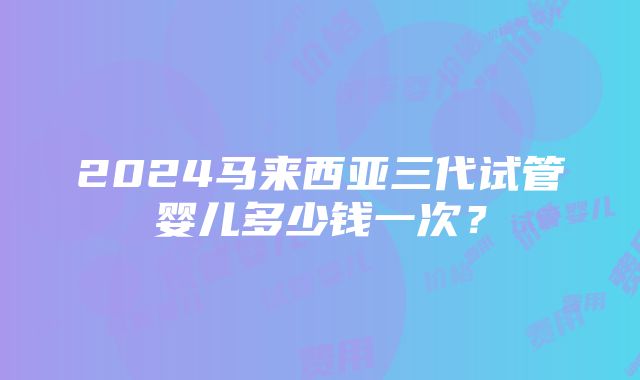 2024马来西亚三代试管婴儿多少钱一次？