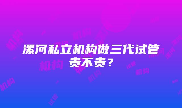 漯河私立机构做三代试管贵不贵？