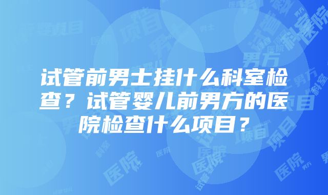 试管前男士挂什么科室检查？试管婴儿前男方的医院检查什么项目？