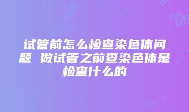 试管前怎么检查染色体问题 做试管之前查染色体是检查什么的