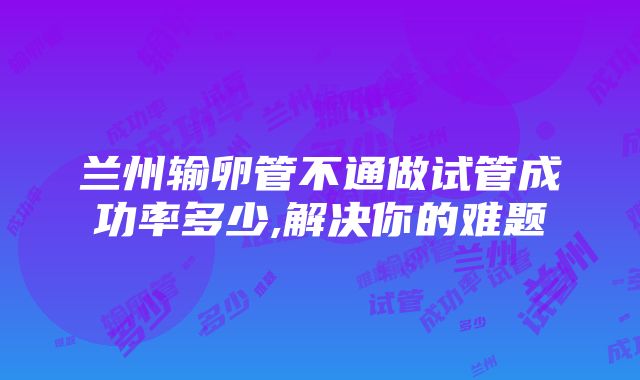 兰州输卵管不通做试管成功率多少,解决你的难题