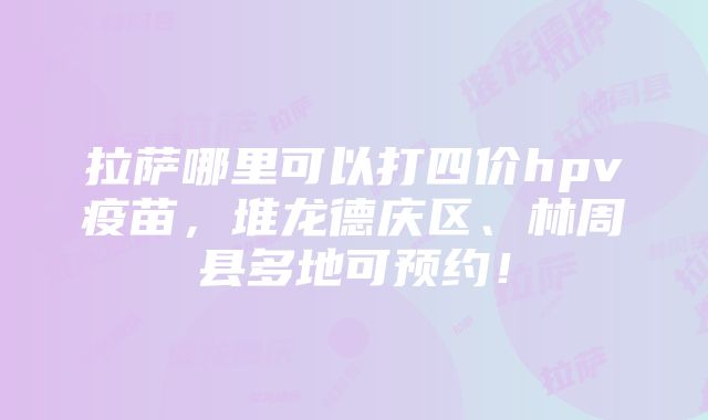 拉萨哪里可以打四价hpv疫苗，堆龙德庆区、林周县多地可预约！