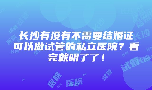 长沙有没有不需要结婚证可以做试管的私立医院？看完就明了了！