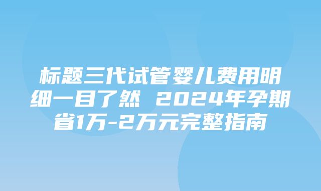 标题三代试管婴儿费用明细一目了然 2024年孕期省1万-2万元完整指南