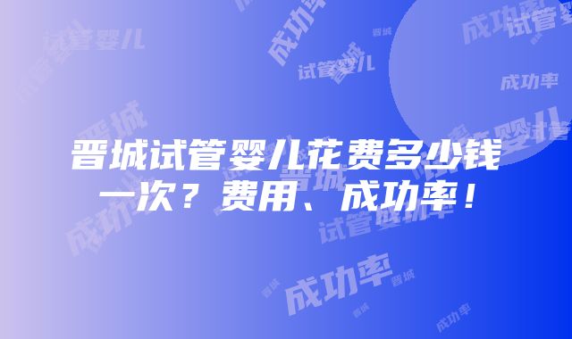 晋城试管婴儿花费多少钱一次？费用、成功率！