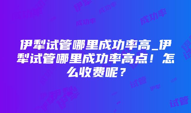 伊犁试管哪里成功率高_伊犁试管哪里成功率高点！怎么收费呢？