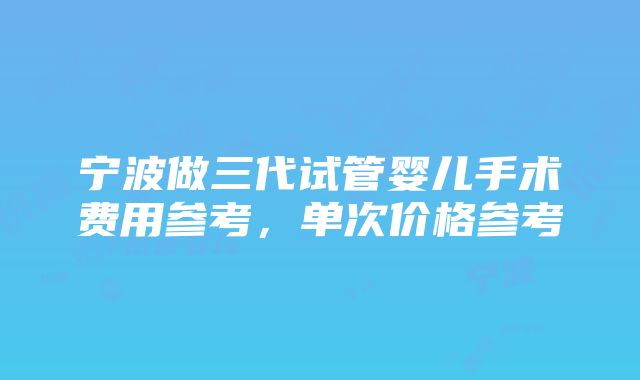 宁波做三代试管婴儿手术费用参考，单次价格参考