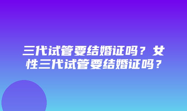 三代试管要结婚证吗？女性三代试管要结婚证吗？