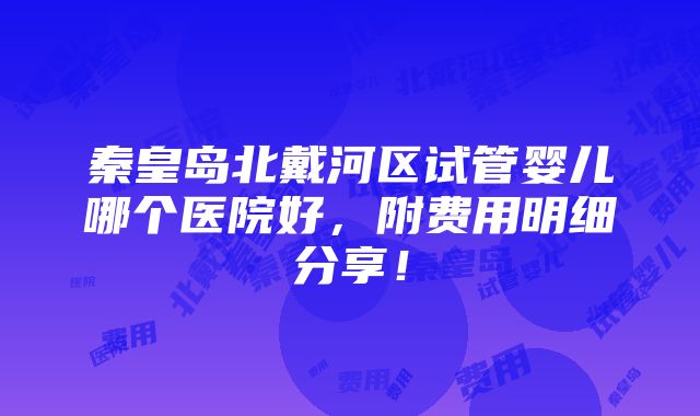 秦皇岛北戴河区试管婴儿哪个医院好，附费用明细分享！