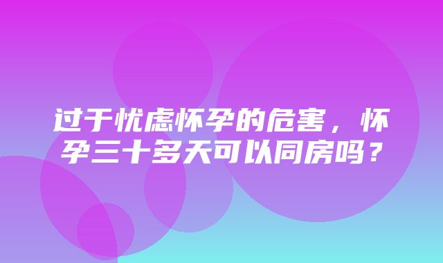 过于忧虑怀孕的危害，怀孕三十多天可以同房吗？