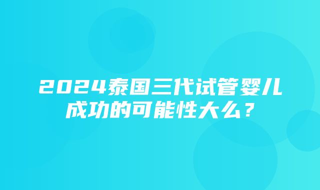 2024泰国三代试管婴儿成功的可能性大么？