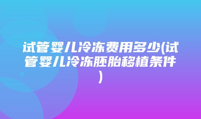 试管婴儿冷冻费用多少(试管婴儿冷冻胚胎移植条件)