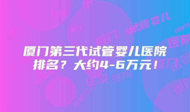 厦门第三代试管婴儿医院排名？大约4-6万元！