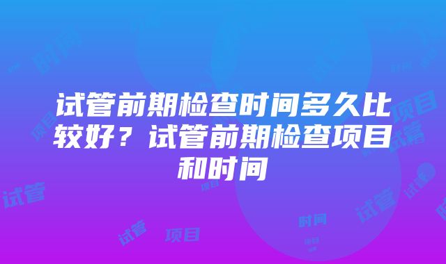 试管前期检查时间多久比较好？试管前期检查项目和时间