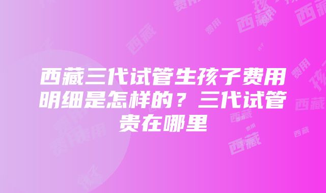 西藏三代试管生孩子费用明细是怎样的？三代试管贵在哪里