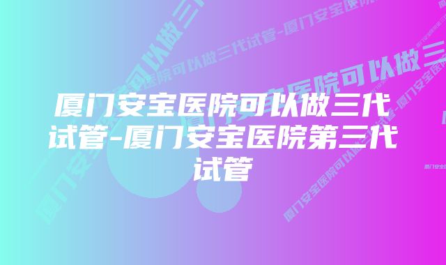 厦门安宝医院可以做三代试管-厦门安宝医院第三代试管