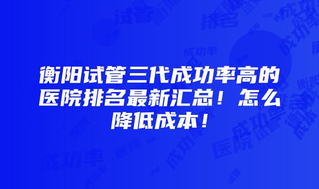 衡阳试管三代成功率高的医院排名最新汇总！怎么降低成本！