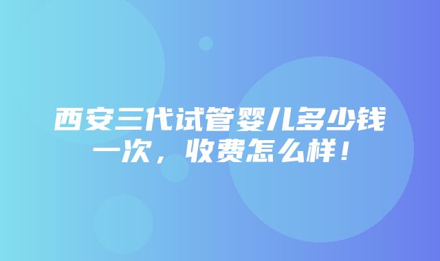 西安三代试管婴儿多少钱一次，收费怎么样！